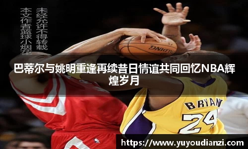 巴蒂尔与姚明重逢再续昔日情谊共同回忆NBA辉煌岁月