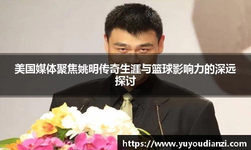 美国媒体聚焦姚明传奇生涯与篮球影响力的深远探讨