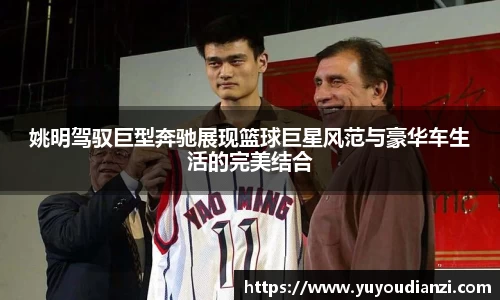 姚明驾驭巨型奔驰展现篮球巨星风范与豪华车生活的完美结合
