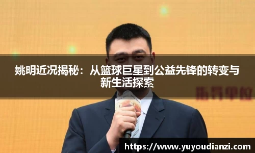 姚明近况揭秘：从篮球巨星到公益先锋的转变与新生活探索