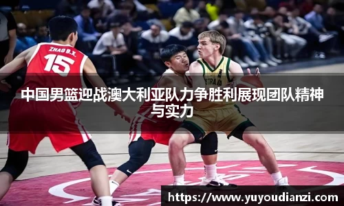 竞技宝中国男篮迎战澳大利亚队力争胜利展现团队精神与实力